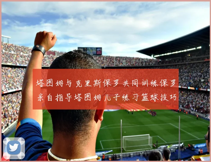 塔图姆与克里斯保罗共同训练保罗亲自指导塔图姆儿子练习篮球技巧