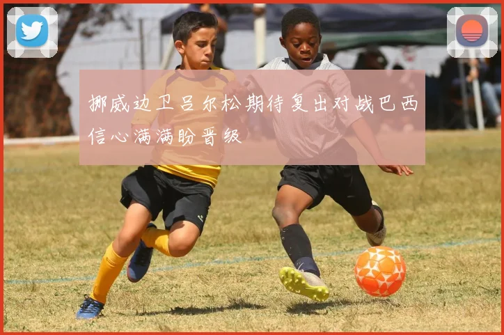 挪威边卫吕尔松期待复出对战巴西信心满满盼晋级