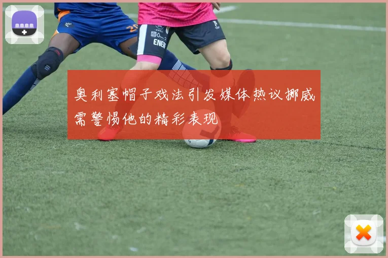 奥利塞帽子戏法引发媒体热议挪威需警惕他的精彩表现