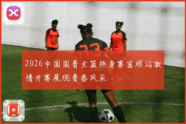 2026中国国青女篮热身赛富顺站激情开赛展现青春风采