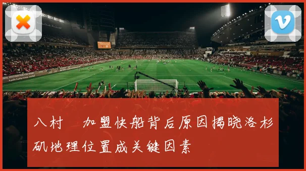 八村塁加盟快船背后原因揭晓洛杉矶地理位置成关键因素