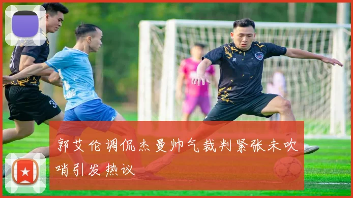 郭艾伦调侃杰曼帅气裁判紧张未吹哨引发热议