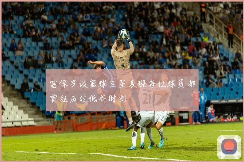 富保罗谈篮球巨星表现每位球员都曾经历过低谷时刻