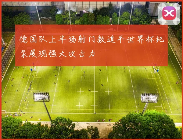 德国队上半场射门数追平世界杯纪录展现强大攻击力