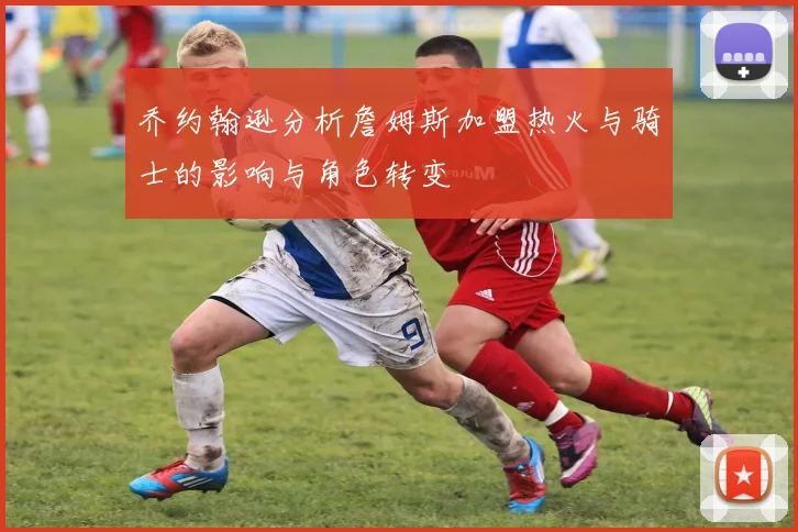 乔约翰逊分析詹姆斯加盟热火与骑士的影响与角色转变