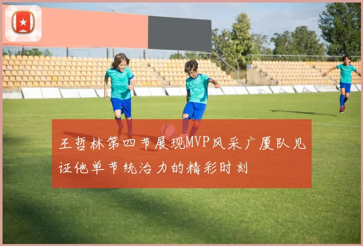 王哲林第四节展现MVP风采广厦队见证他单节统治力的精彩时刻