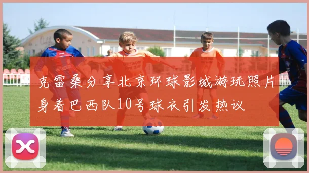 克雷桑分享北京环球影城游玩照片身着巴西队10号球衣引发热议
