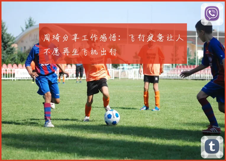 周琦分享工作感悟：飞行疲惫让人不愿再坐飞机出行
